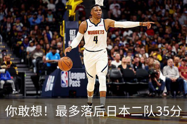 你敢想！最多落后日本二队35分 近10年男篮在干什么